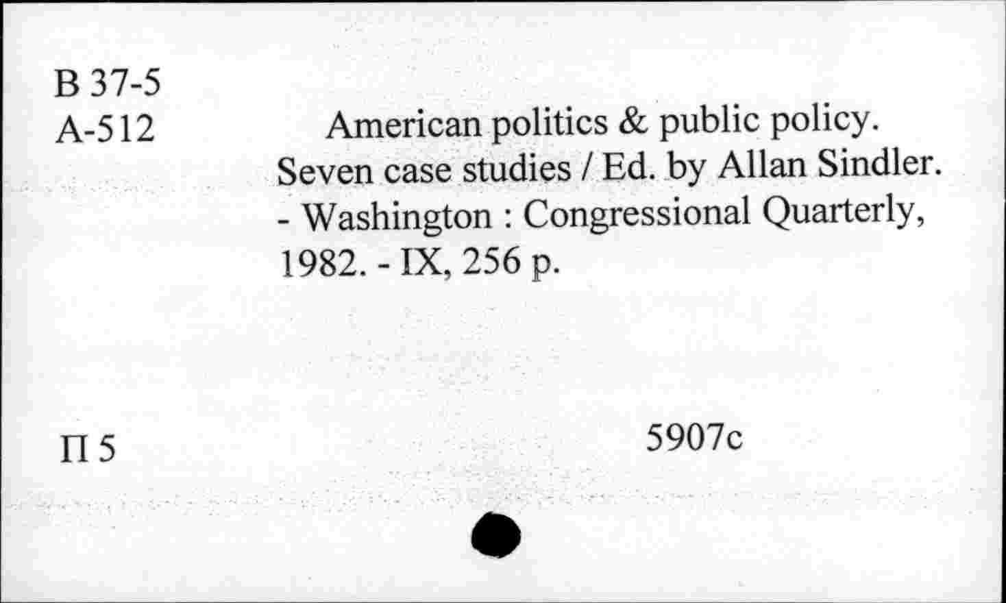 ﻿B 37-5 A-512	American politics & public policy. Seven case studies / Ed. by Allan Sindler. - Washington : Congressional Quarterly, 1982.-IX, 256 p.
115	5907c